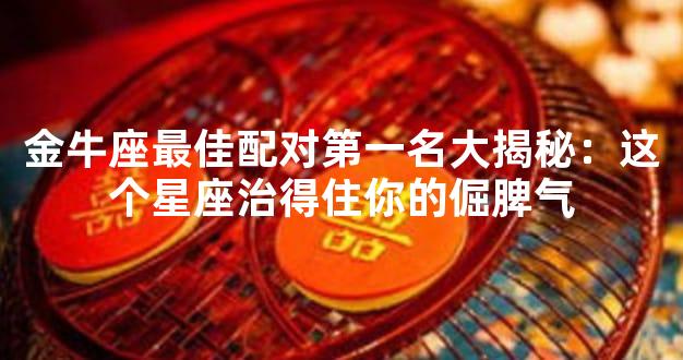 金牛座最佳配对第一名大揭秘：这个星座治得住你的倔脾气