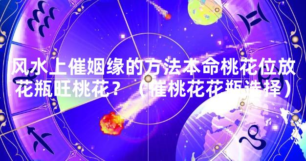 风水上催姻缘的方法本命桃花位放花瓶旺桃花？（催桃花花瓶选择）