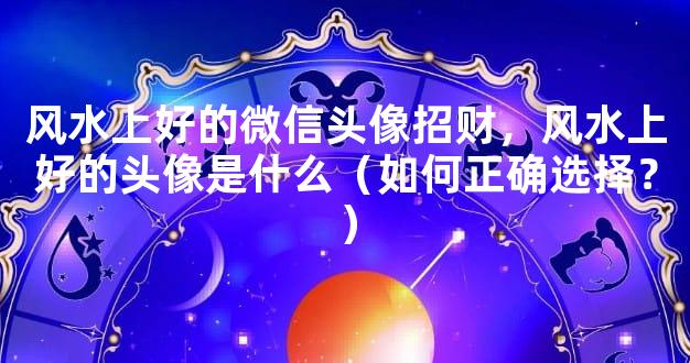 风水上好的微信头像招财，风水上好的头像是什么（如何正确选择？）