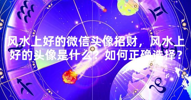 风水上好的微信头像招财，风水上好的头像是什么？如何正确选择？