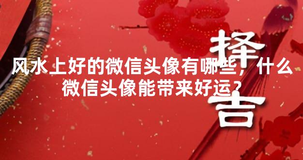 风水上好的微信头像有哪些，什么微信头像能带来好运？