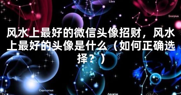 风水上最好的微信头像招财，风水上最好的头像是什么（如何正确选择？）