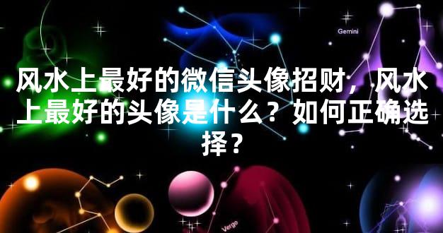 风水上最好的微信头像招财，风水上最好的头像是什么？如何正确选择？