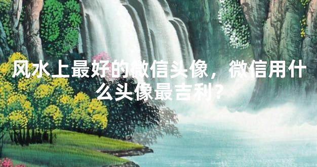 风水上最好的微信头像，微信用什么头像最吉利？