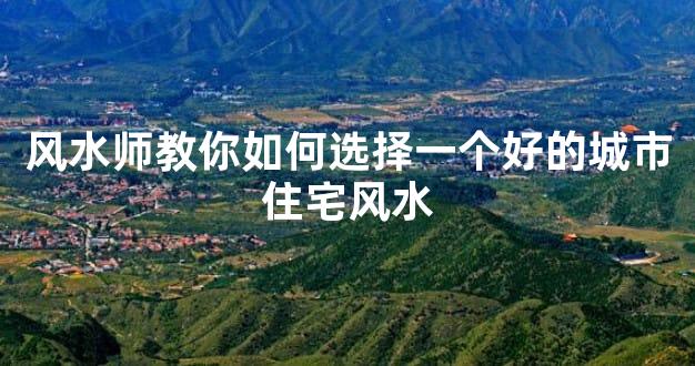 风水师教你如何选择一个好的城市住宅风水