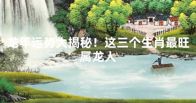 龙年运势大揭秘！这三个生肖最旺属龙人